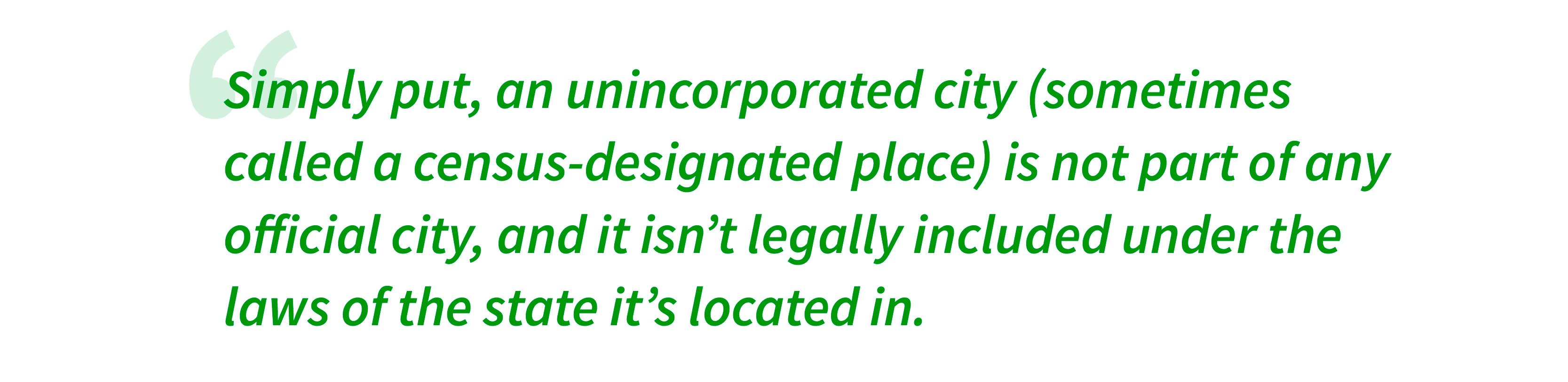 Simply put, an unincorporated city (sometimes called a census-designated place) is not part of any official city, and it isn’t legally included under the laws of the state it’s located in. 